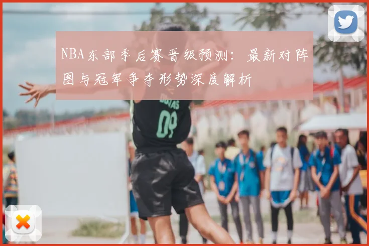 NBA东部季后赛晋级预测：最新对阵图与冠军争夺形势深度解析