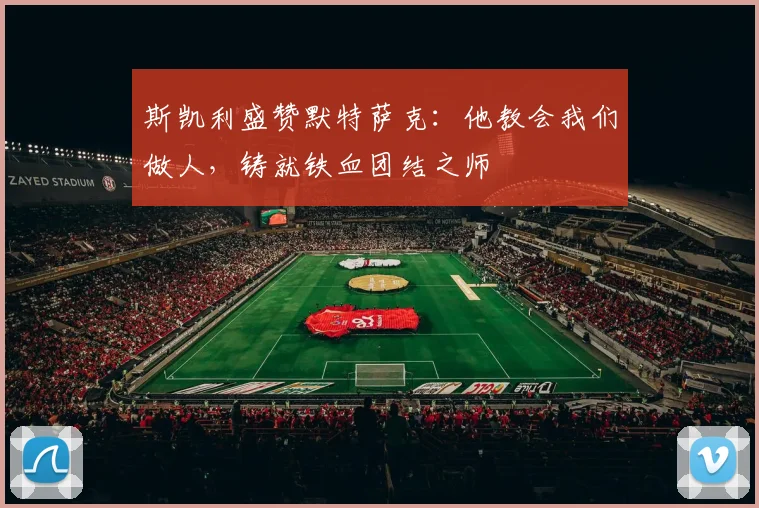 斯凯利盛赞默特萨克：他教会我们做人，铸就铁血团结之师