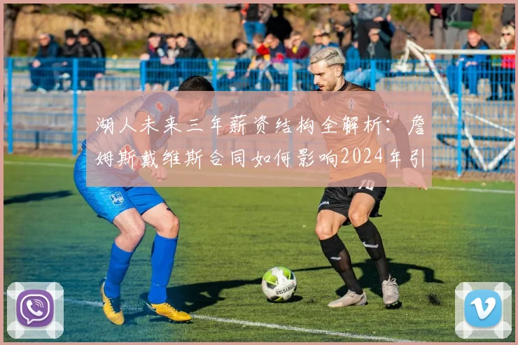 湖人未来三年薪资结构全解析：詹姆斯戴维斯合同如何影响2024年引援与中产补强