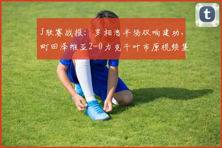 J联赛战报：罗相浩半场双响建功，町田泽维亚2-0力克千叶市原视频集锦