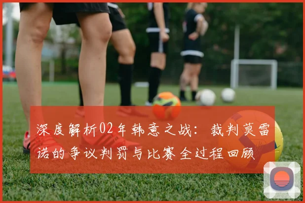 深度解析02年韩意之战：裁判莫雷诺的争议判罚与比赛全过程回顾