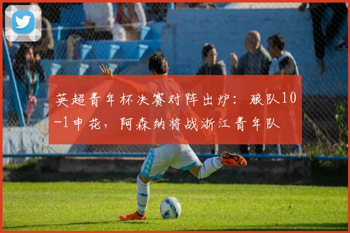 英超青年杯决赛对阵出炉：狼队10-1申花，阿森纳将战浙江青年队