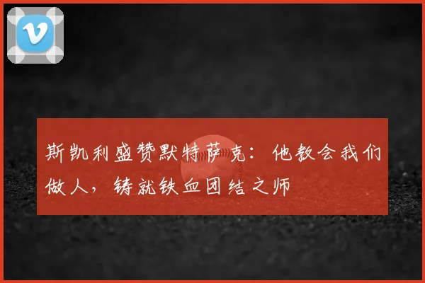 斯凯利盛赞默特萨克：他教会我们做人，铸就铁血团结之师