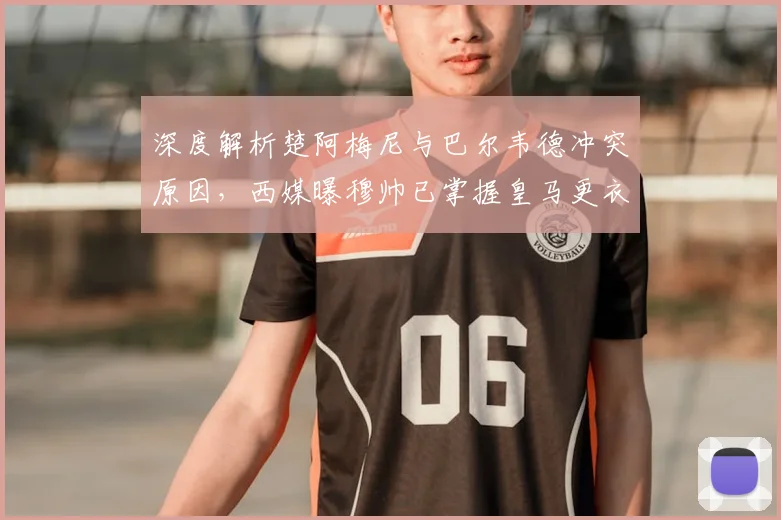 深度解析楚阿梅尼与巴尔韦德冲突原因，西媒曝穆帅已掌握皇马更衣室最新动态
