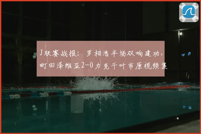 J联赛战报：罗相浩半场双响建功，町田泽维亚2-0力克千叶市原视频集锦