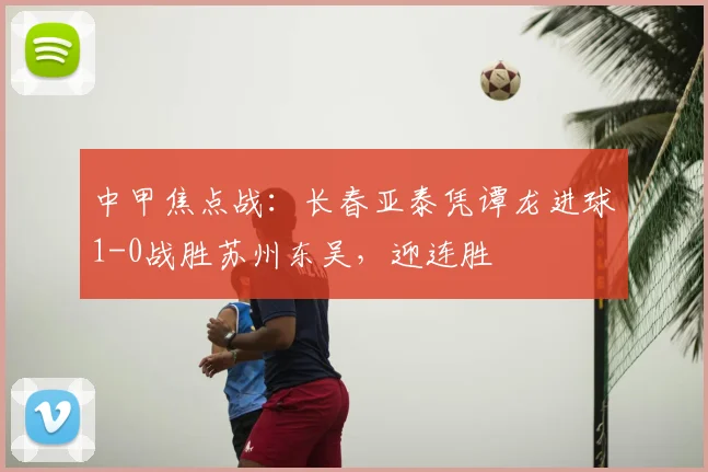 中甲焦点战：长春亚泰凭谭龙进球1-0战胜苏州东吴，迎连胜