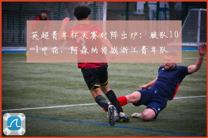 英超青年杯决赛对阵出炉：狼队10-1申花，阿森纳将战浙江青年队