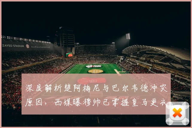 深度解析楚阿梅尼与巴尔韦德冲突原因,西媒曝穆帅已掌握皇马更衣室最新动态